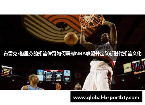 布雷克·格里芬的扣篮传奇如何震撼NBA联盟并定义新时代扣篮文化