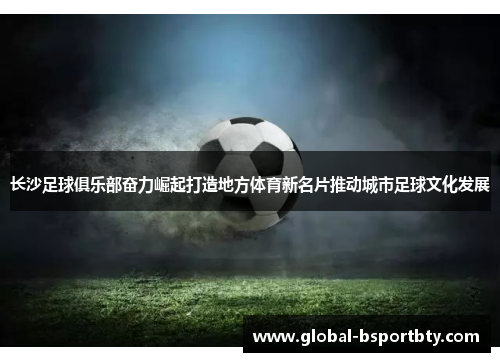 长沙足球俱乐部奋力崛起打造地方体育新名片推动城市足球文化发展
