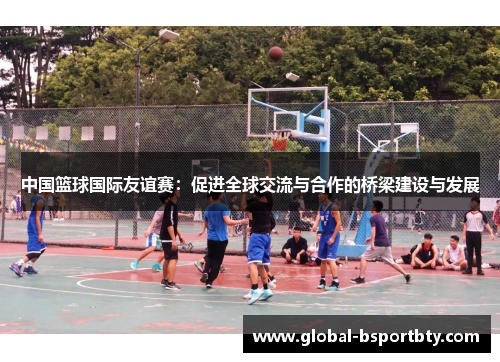 中国篮球国际友谊赛：促进全球交流与合作的桥梁建设与发展