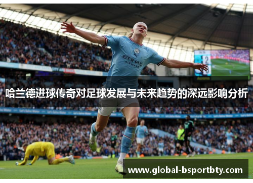 哈兰德进球传奇对足球发展与未来趋势的深远影响分析