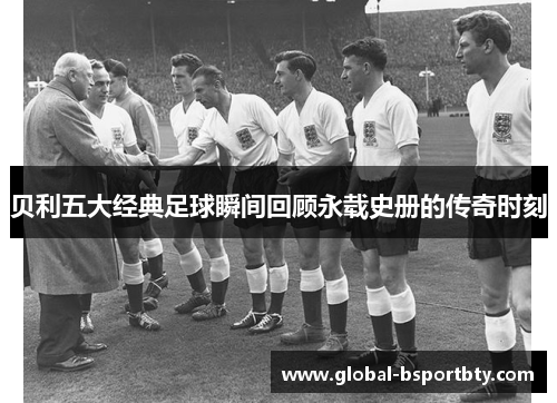 贝利五大经典足球瞬间回顾永载史册的传奇时刻