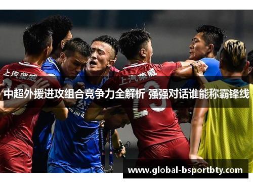 中超外援进攻组合竞争力全解析 强强对话谁能称霸锋线