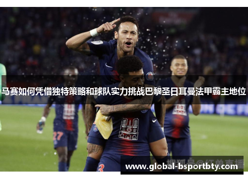 马赛如何凭借独特策略和球队实力挑战巴黎圣日耳曼法甲霸主地位