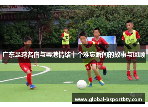 广东足球名宿与粤港情结十个难忘瞬间的故事与回顾