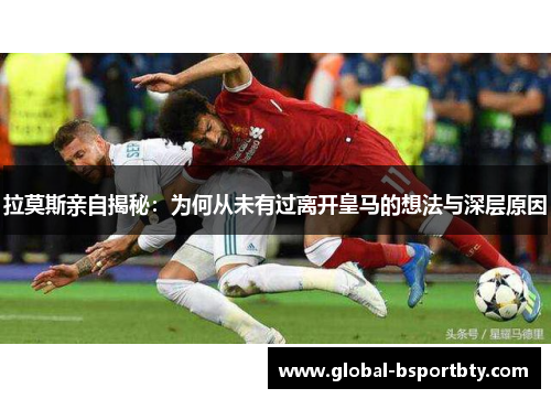 拉莫斯亲自揭秘：为何从未有过离开皇马的想法与深层原因