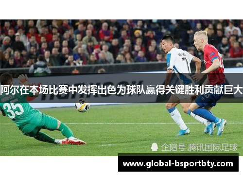 阿尔在本场比赛中发挥出色为球队赢得关键胜利贡献巨大