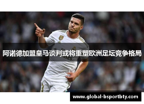 阿诺德加盟皇马谈判或将重塑欧洲足坛竞争格局