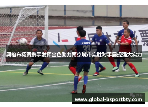 奥格布杨贺携手发挥出色助力南京城市完胜对手展现强大实力