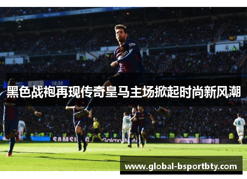 黑色战袍再现传奇皇马主场掀起时尚新风潮